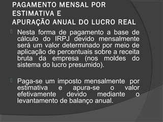 PAGAMENTO MENSAL POR 
ESTIMATIVA E 
APURAÇÃO ANUAL DO LUCRO REAL 
 Nesta forma de pagamento a base de 
cálculo do IRPJ devido mensalmente 
será um valor determinado por meio de 
aplicação de percentuais sobre a receita 
bruta da empresa (nos moldes do 
sistema do lucro presumido). 
 Paga-se um imposto mensalmente por 
estimativa e apura-se o valor 
efetivamente devido mediante o 
levantamento de balanço anual. 
 