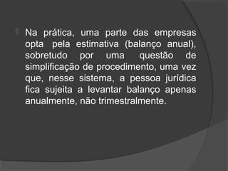  Na prática, uma parte das empresas 
opta pela estimativa (balanço anual), 
sobretudo por uma questão de 
simplificação de procedimento, uma vez 
que, nesse sistema, a pessoa jurídica 
fica sujeita a levantar balanço apenas 
anualmente, não trimestralmente. 
 