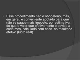  Esse procedimento não é obrigatório, mas, 
em geral, é conveniente adotá-lo para que 
não se pague mais imposto, por estimativa, 
do que o valor que efetivamente é devido a 
cada mês, calculado com base no resultado 
efetivo (lucro real). 
 