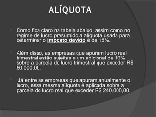 ALÍQUOTA 
 Como fica claro na tabela abaixo, assim como no 
regime de lucro presumido a alíquota usada para 
determinar o imposto devido é de 15%. 
 Além disso, as empresas que apuram lucro real 
trimestral estão sujeitas a um adicional de 10% 
sobre a parcela do lucro trimestral que exceder R$ 
60.000,00. 
 Já entre as empresas que apuram anualmente o 
lucro, essa mesma alíquota é aplicada sobre a 
parcela do lucro real que exceder R$ 240.000,00. 
 
