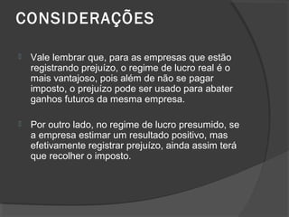 CONSIDERAÇÕES 
 Vale lembrar que, para as empresas que estão 
registrando prejuízo, o regime de lucro real é o 
mais vantajoso, pois além de não se pagar 
imposto, o prejuízo pode ser usado para abater 
ganhos futuros da mesma empresa. 
 Por outro lado, no regime de lucro presumido, se 
a empresa estimar um resultado positivo, mas 
efetivamente registrar prejuízo, ainda assim terá 
que recolher o imposto. 
 