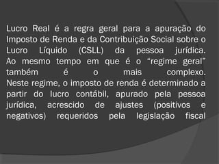 Lucro Real é a regra geral para a apuração do 
Imposto de Renda e da Contribuição Social sobre o 
Lucro Líquido (CSLL) da pessoa jurídica. 
Ao mesmo tempo em que é o “regime geral” 
também é o mais complexo. 
Neste regime, o imposto de renda é determinado a 
partir do lucro contábil, apurado pela pessoa 
jurídica, acrescido de ajustes (positivos e 
negativos) requeridos pela legislação fiscal 
 