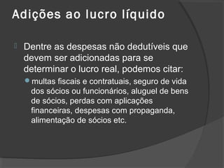 Adições ao lucro líquido 
 Dentre as despesas não dedutíveis que 
devem ser adicionadas para se 
determinar o lucro real, podemos citar: 
multas fiscais e contratuais, seguro de vida 
dos sócios ou funcionários, aluguel de bens 
de sócios, perdas com aplicações 
financeiras, despesas com propaganda, 
alimentação de sócios etc. 
 