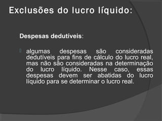 Exclusões do lucro líquido: 
Despesas dedutíveis: 
 algumas despesas são consideradas 
dedutíveis para fins de cálculo do lucro real, 
mas não são consideradas na determinação 
do lucro líquido. Nesse caso, essas 
despesas devem ser abatidas do lucro 
líquido para se determinar o lucro real. 
 