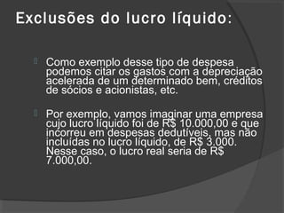 Exclusões do lucro líquido: 
 Como exemplo desse tipo de despesa 
podemos citar os gastos com a depreciação 
acelerada de um determinado bem, créditos 
de sócios e acionistas, etc. 
 Por exemplo, vamos imaginar uma empresa 
cujo lucro líquido foi de R$ 10.000,00 e que 
incorreu em despesas dedutíveis, mas não 
incluídas no lucro líquido, de R$ 3.000. 
Nesse caso, o lucro real seria de R$ 
7.000,00. 
 