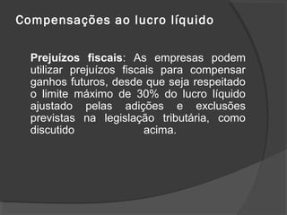 Compensações ao lucro líquido 
Prejuízos fiscais: As empresas podem 
utilizar prejuízos fiscais para compensar 
ganhos futuros, desde que seja respeitado 
o limite máximo de 30% do lucro líquido 
ajustado pelas adições e exclusões 
previstas na legislação tributária, como 
discutido acima. 
 