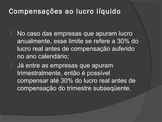 Compensações ao lucro líquido 
 No caso das empresas que apuram lucro 
anualmente, esse limite se refere a 30% do 
lucro real antes de compensação auferido 
no ano calendário; 
 Já entre as empresas que apuram 
trimestralmente, então é possível 
compensar até 30% do lucro real antes de 
compensação do trimestre subseqüente. 
 