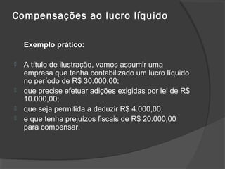 Compensações ao lucro líquido 
Exemplo prático: 
 A título de ilustração, vamos assumir uma 
empresa que tenha contabilizado um lucro líquido 
no período de R$ 30.000,00; 
 que precise efetuar adições exigidas por lei de R$ 
10.000,00; 
 que seja permitida a deduzir R$ 4.000,00; 
 e que tenha prejuízos fiscais de R$ 20.000,00 
para compensar. 
 