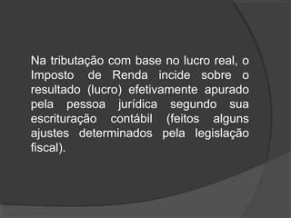Na tributação com base no lucro real, o 
Imposto de Renda incide sobre o 
resultado (lucro) efetivamente apurado 
pela pessoa jurídica segundo sua 
escrituração contábil (feitos alguns 
ajustes determinados pela legislação 
fiscal). 
 
