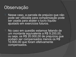 Observação 
 Nesse caso, a parcela de prejuízo que não 
pode ser utilizada para compensação pode 
ser usada para abater o lucro líquido 
ajustado em exercícios futuros. 
 No caso em questão estamos falando de 
um montante equivalente a R$ 9.200,00, 
ou seja, os R$ 20.000,00 de prejuízos que 
podiam ser compensados menos os R$ 
10.800,00 que foram efetivamente 
compensados. 
 