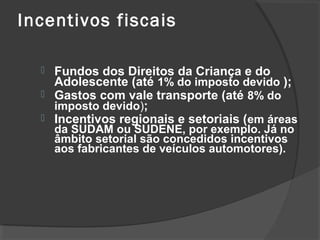 Incentivos fiscais 
 Fundos dos Direitos da Criança e do 
Adolescente (até 1% do imposto devido ); 
 Gastos com vale transporte (até 8% do 
imposto devido); 
 Incentivos regionais e setoriais (em áreas 
da SUDAM ou SUDENE, por exemplo. Já no 
âmbito setorial são concedidos incentivos 
aos fabricantes de veículos automotores). 
 