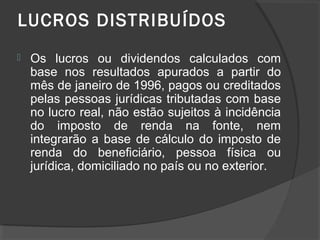 LUCROS DISTRIBUÍDOS 
 Os lucros ou dividendos calculados com 
base nos resultados apurados a partir do 
mês de janeiro de 1996, pagos ou creditados 
pelas pessoas jurídicas tributadas com base 
no lucro real, não estão sujeitos à incidência 
do imposto de renda na fonte, nem 
integrarão a base de cálculo do imposto de 
renda do beneficiário, pessoa física ou 
jurídica, domiciliado no país ou no exterior. 
 