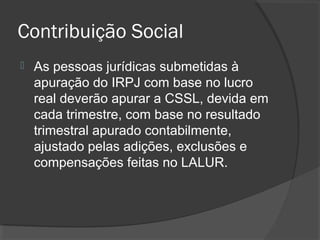 Contribuição Social 
 As pessoas jurídicas submetidas à 
apuração do IRPJ com base no lucro 
real deverão apurar a CSSL, devida em 
cada trimestre, com base no resultado 
trimestral apurado contabilmente, 
ajustado pelas adições, exclusões e 
compensações feitas no LALUR. 
 