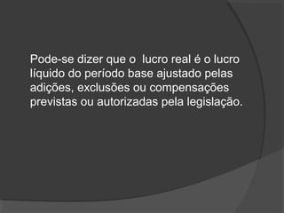 Pode-se dizer que o lucro real é o lucro 
líquido do período base ajustado pelas 
adições, exclusões ou compensações 
previstas ou autorizadas pela legislação. 
 
