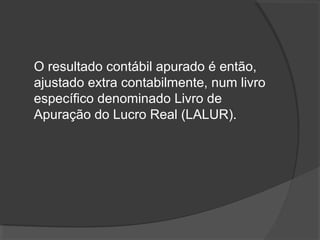 O resultado contábil apurado é então, 
ajustado extra contabilmente, num livro 
específico denominado Livro de 
Apuração do Lucro Real (LALUR). 
 