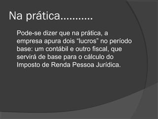 Na prática........... 
Pode-se dizer que na prática, a 
empresa apura dois “lucros” no período 
base: um contábil e outro fiscal, que 
servirá de base para o cálculo do 
Imposto de Renda Pessoa Jurídica. 
 