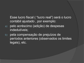 Esse lucro fiscal ( “lucro real”) será o lucro 
contábil ajustado , por exemplo: 
a) pelo acréscimo (adição) de despesas 
indedutíveis; 
b) pela compensação de prejuízos de 
períodos anteriores (observados os limites 
legais), etc. 
 
