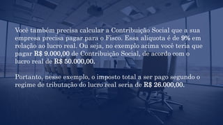 Você também precisa calcular a Contribuição Social que a sua
empresa precisa pagar para o Fisco. Essa alíquota é de 9% em
relação ao lucro real. Ou seja, no exemplo acima você teria que
pagar R$ 9.000,00 de Contribuição Social, de acordo com o
lucro real de R$ 50.000,00.
Portanto, nesse exemplo, o imposto total a ser pago segundo o
regime de tributação do lucro real seria de R$ 26.000,00.
 