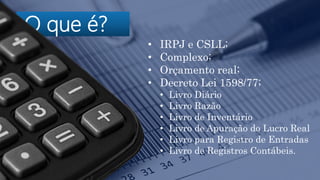 O que é?
• IRPJ e CSLL;
• Complexo;
• Orçamento real;
• Decreto Lei 1598/77;
• Livro Diário
• Livro Razão
• Livro de Inventário
• Livro de Apuração do Lucro Real
• Livro para Registro de Entradas
• Livro de Registros Contábeis.
 