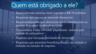 Quem está obrigado a ele?
• Empresas com receitas total superior a R$ 78 milhões;
• Empresas que atuam no mercado financeiro;
• Empreendimentos que obtiverem lucro, rendimentos ou
ganhos de capital vindos do exterior;
• Companhias tenha efetuado pagamento mensal pelo
regime de estimativa;
• Negócios que exerçam atividade de factoring;
• Empresas que possuam benefícios fiscais, em relação à
redução ou isenção de imposto.
 