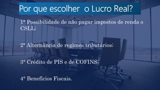 Por que escolher o Lucro Real?
1° Possibilidade de não pagar impostos de renda o
CSLL;
2° Alternância de regimes tributários;
3° Crédito de PIS e de COFINS;
4° Benefícios Fiscais.
 