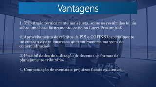 Vantagens
1. Tributação tecnicamente mais justa, sobre os resultados (e não
sobre uma base faturamento, como no Lucro Presumido);
2. Aproveitamento de créditos do PIS e COFINS (especialmente
interessante para empresas que tem menores margens de
comercialização);
3. Possibilidades de utilização de dezenas de formas de
planejamento tributário;
4. Compensação de eventuais prejuízos fiscais existentes.
 