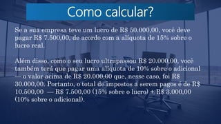Como calcular?
Se a sua empresa teve um lucro de R$ 50.000,00, você deve
pagar R$ 7.500,00, de acordo com a alíquota de 15% sobre o
lucro real.
Além disso, como o seu lucro ultrapassou R$ 20.000,00, você
também terá que pagar uma alíquota de 10% sobre o adicional
— o valor acima de R$ 20.000,00 que, nesse caso, foi R$
30.000,00. Portanto, o total de impostos a serem pagos é de R$
10.500,00 — R$ 7.500,00 (15% sobre o lucro) + R$ 3.000,00
(10% sobre o adicional).
 
