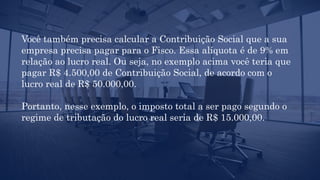 Você também precisa calcular a Contribuição Social que a sua
empresa precisa pagar para o Fisco. Essa alíquota é de 9% em
relação ao lucro real. Ou seja, no exemplo acima você teria que
pagar R$ 4.500,00 de Contribuição Social, de acordo com o
lucro real de R$ 50.000,00.
Portanto, nesse exemplo, o imposto total a ser pago segundo o
regime de tributação do lucro real seria de R$ 15.000,00.
 
