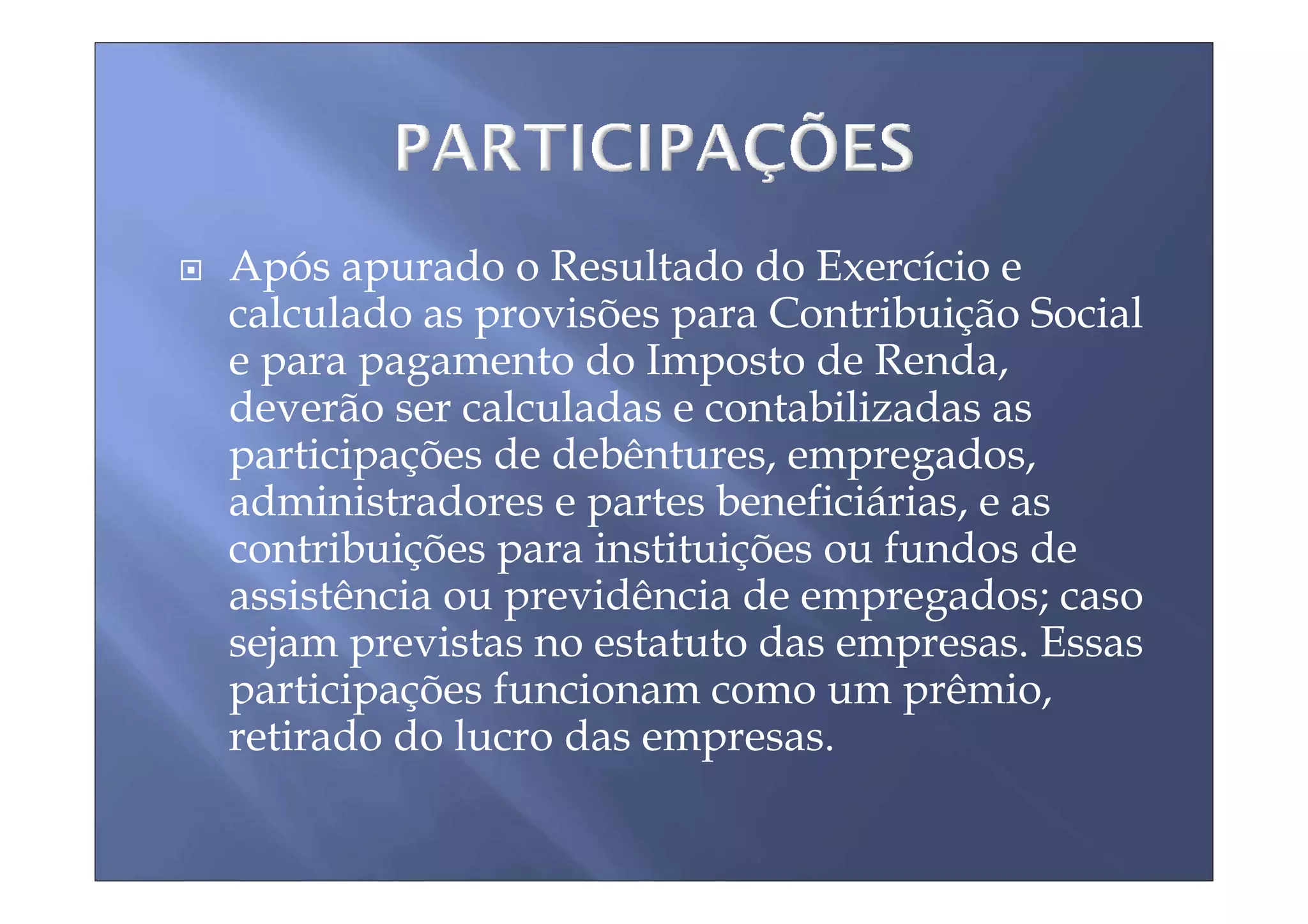 Após apurado o Resultado do Exercício e
calculado as provisões para Contribuição Social
e para pagamento do Imposto de Renda,
deverão ser calculadas e contabilizadas as
participações de debêntures, empregados,
administradores e partes beneficiárias, e as
contribuições para instituições ou fundos de
assistência ou previdência de empregados; caso
sejam previstas no estatuto das empresas. Essas
participações funcionam como um prêmio,
retirado do lucro das empresas.
 