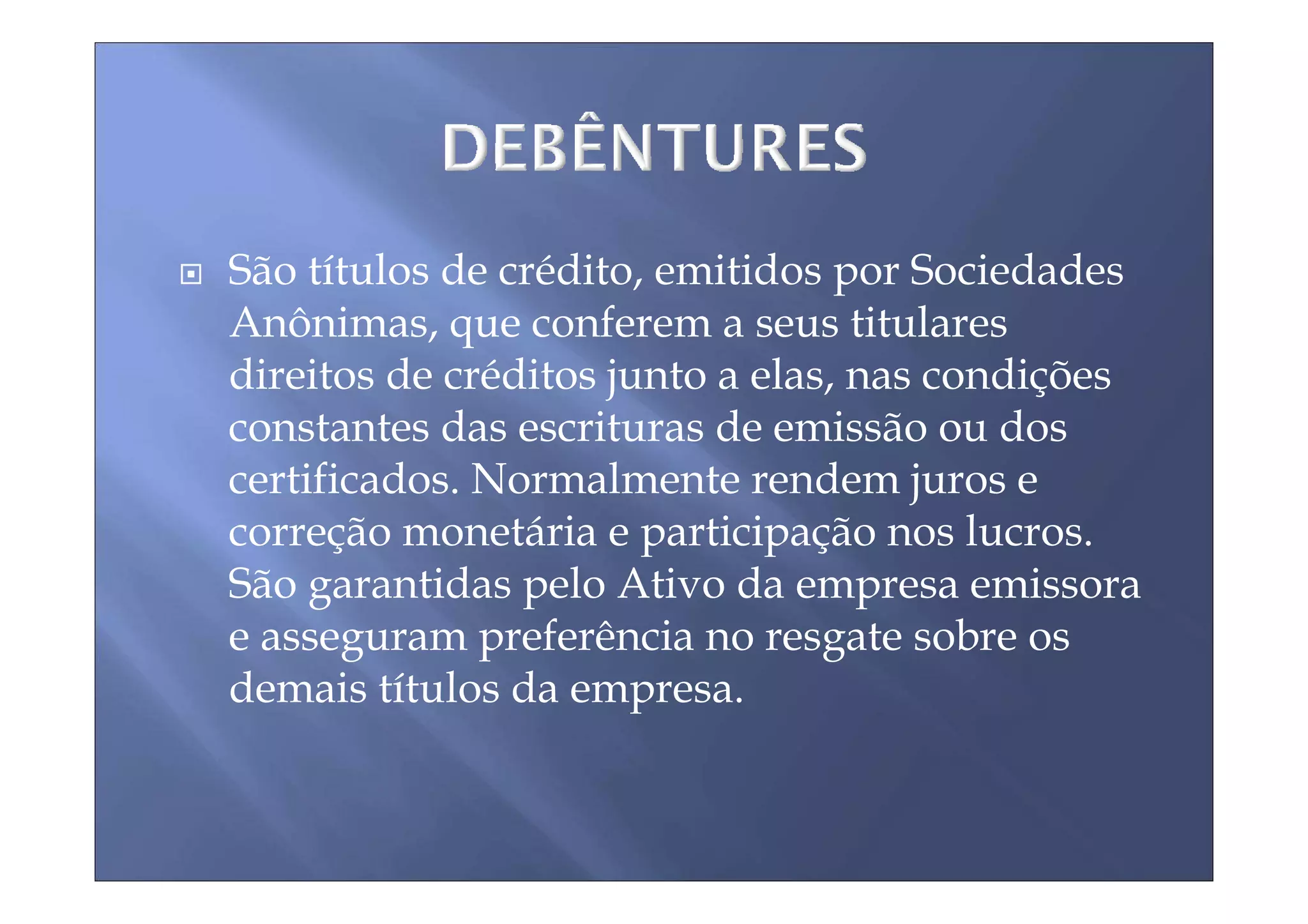 São títulos de crédito, emitidos por Sociedades
Anônimas, que conferem a seus titulares
direitos de créditos junto a elas, nas condições
constantes das escrituras de emissão ou dos
certificados. Normalmente rendem juros e
correção monetária e participação nos lucros.
São garantidas pelo Ativo da empresa emissora
e asseguram preferência no resgate sobre os
demais títulos da empresa.
 
