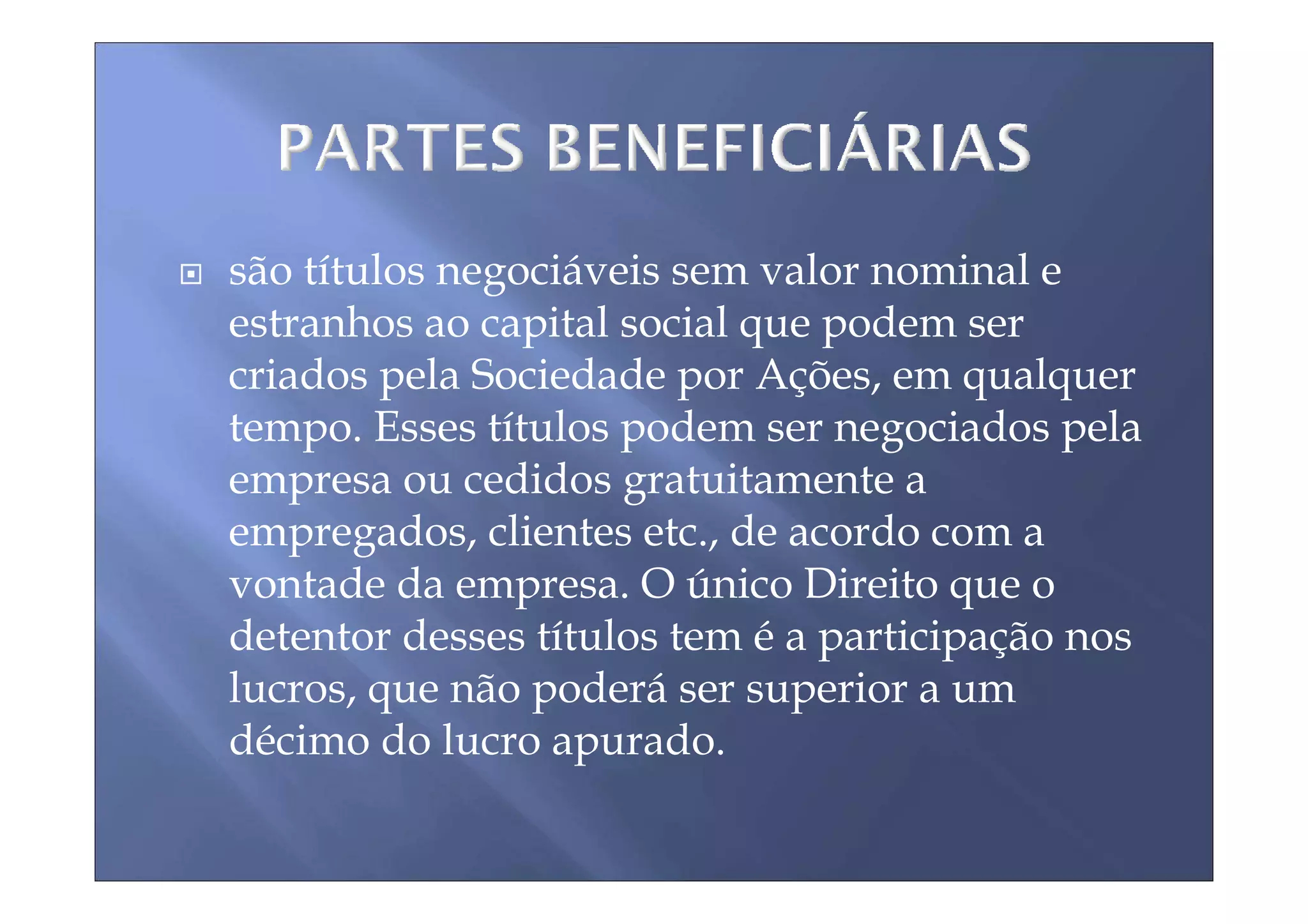são títulos negociáveis sem valor nominal e
estranhos ao capital social que podem ser
criados pela Sociedade por Ações, em qualquer
tempo. Esses títulos podem ser negociados pela
empresa ou cedidos gratuitamente a
empregados, clientes etc., de acordo com a
vontade da empresa. O único Direito que o
detentor desses títulos tem é a participação nos
lucros, que não poderá ser superior a um
décimo do lucro apurado.
 