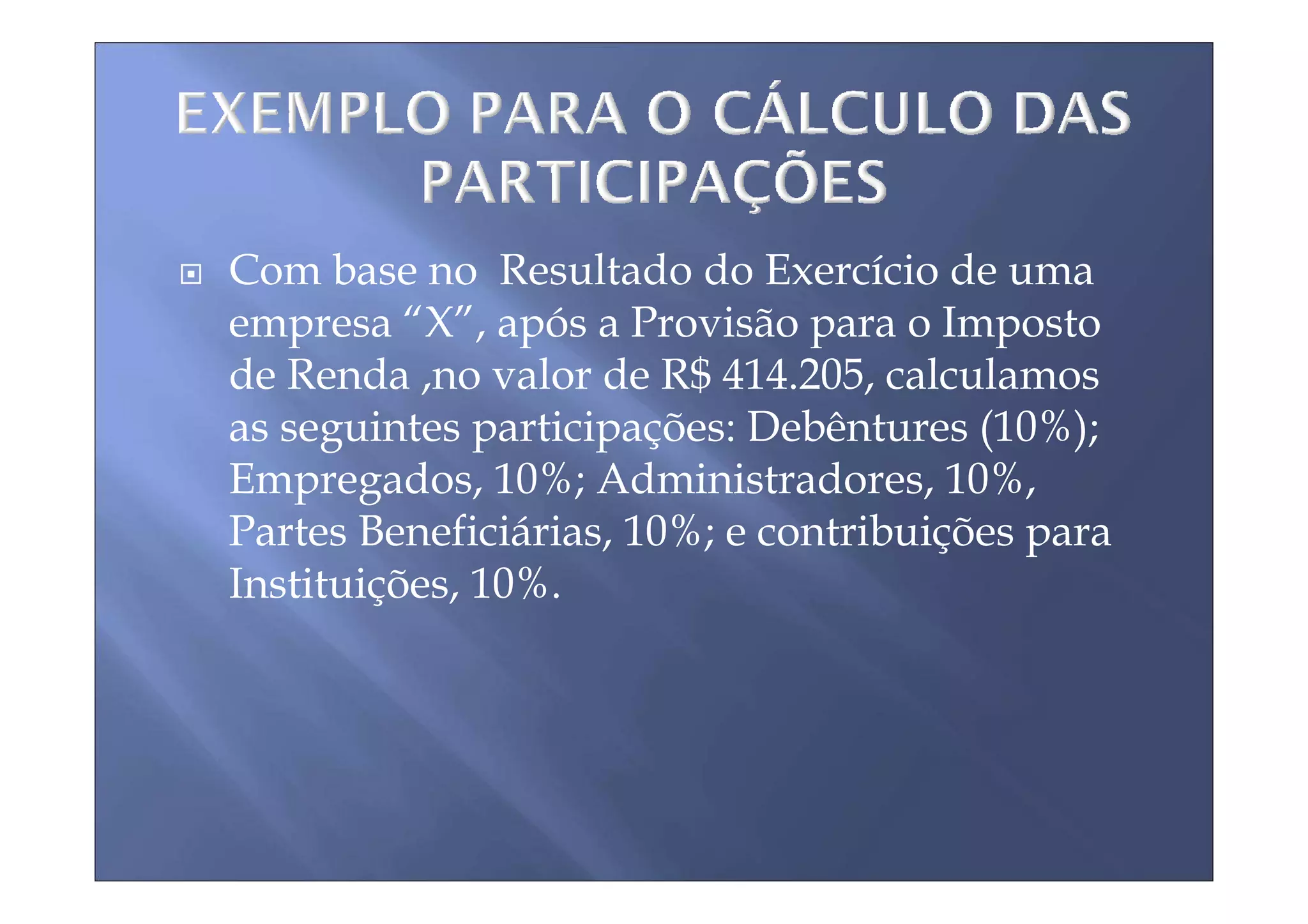 Com base no Resultado do Exercício de uma
empresa “X”, após a Provisão para o Imposto
de Renda ,no valor de R$ 414.205, calculamos
as seguintes participações: Debêntures (10%);
Empregados, 10%; Administradores, 10%,
Partes Beneficiárias, 10%; e contribuições para
Instituições, 10%.
 