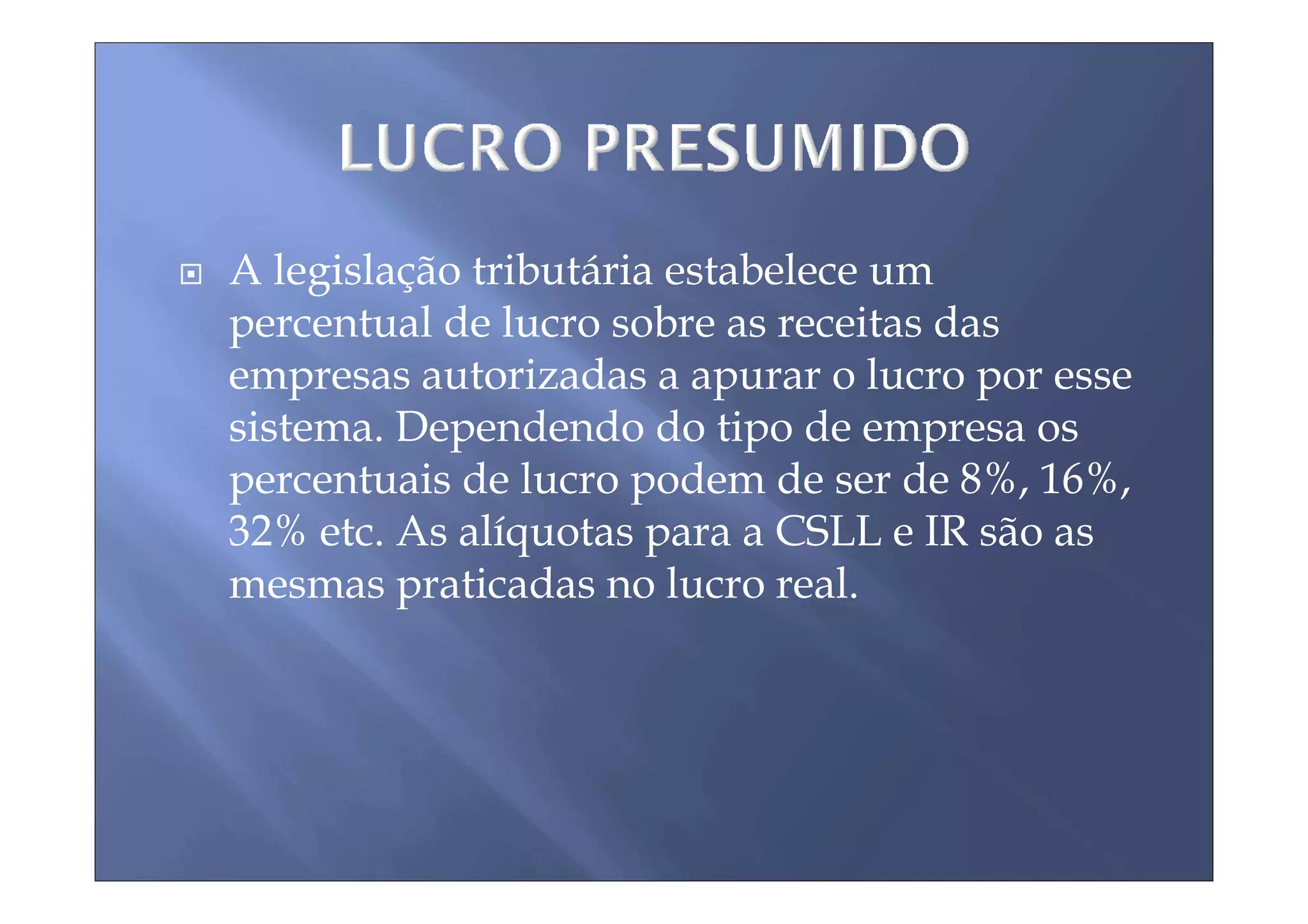 A legislação tributária estabelece um
percentual de lucro sobre as receitas das
empresas autorizadas a apurar o lucro por esse
sistema. Dependendo do tipo de empresa os
percentuais de lucro podem de ser de 8%, 16%,
32% etc. As alíquotas para a CSLL e IR são as
mesmas praticadas no lucro real.
 