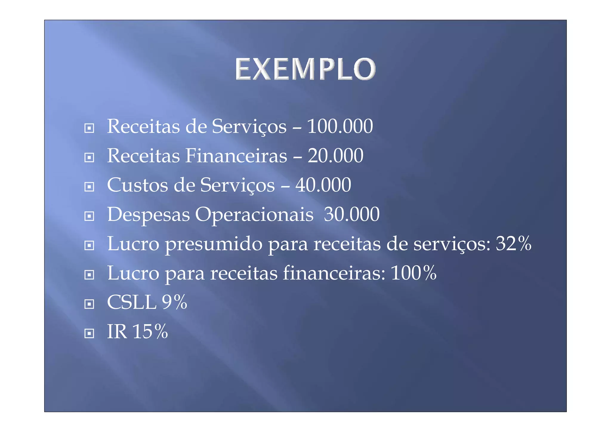 Receitas de Serviços – 100.000
Receitas Financeiras – 20.000
Custos de Serviços – 40.000
Despesas Operacionais 30.000
Lucro presumido para receitas de serviços: 32%
Lucro para receitas financeiras: 100%
CSLL 9%
IR 15%
 