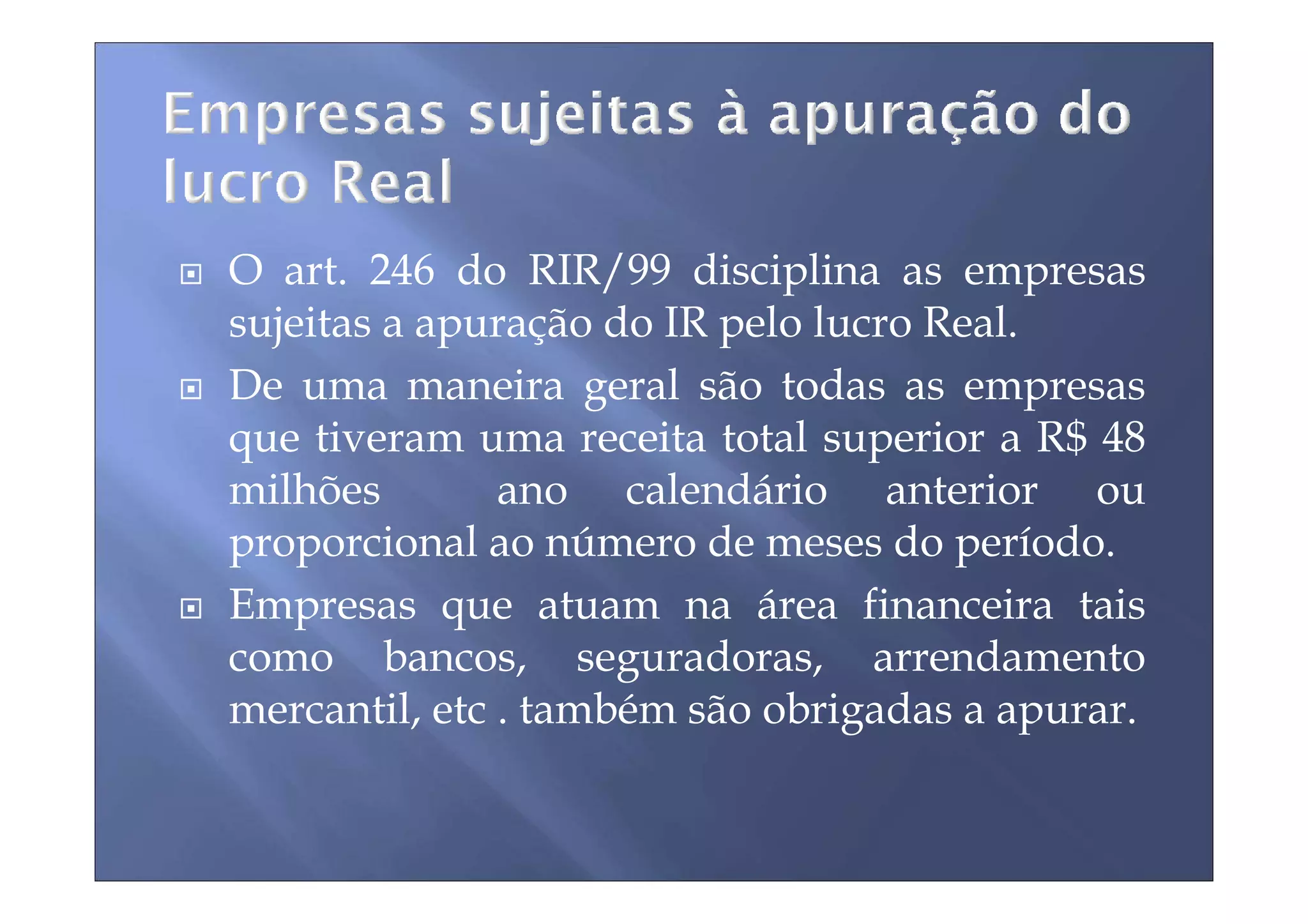 O art. 246 do RIR/99 disciplina as empresas
sujeitas a apuração do IR pelo lucro Real.
De uma maneira geral são todas as empresas
que tiveram uma receita total superior a R$ 48
milhões        ano calendário anterior ou
proporcional ao número de meses do período.
Empresas que atuam na área financeira tais
como bancos, seguradoras, arrendamento
mercantil, etc . também são obrigadas a apurar.
 