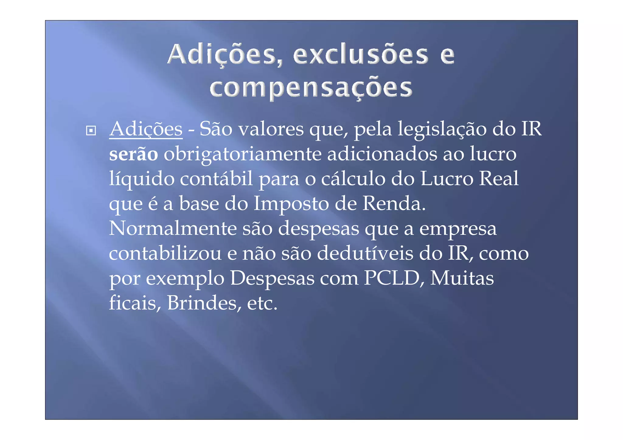 Adições - São valores que, pela legislação do IR
serão obrigatoriamente adicionados ao lucro
líquido contábil para o cálculo do Lucro Real
que é a base do Imposto de Renda.
Normalmente são despesas que a empresa
contabilizou e não são dedutíveis do IR, como
por exemplo Despesas com PCLD, Muitas
ficais, Brindes, etc.
 