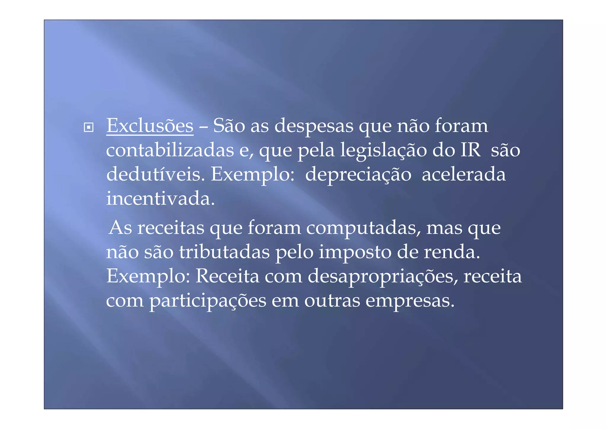 Exclusões – São as despesas que não foram
contabilizadas e, que pela legislação do IR são
dedutíveis. Exemplo: depreciação acelerada
incentivada.
As receitas que foram computadas, mas que
não são tributadas pelo imposto de renda.
Exemplo: Receita com desapropriações, receita
com participações em outras empresas.
 