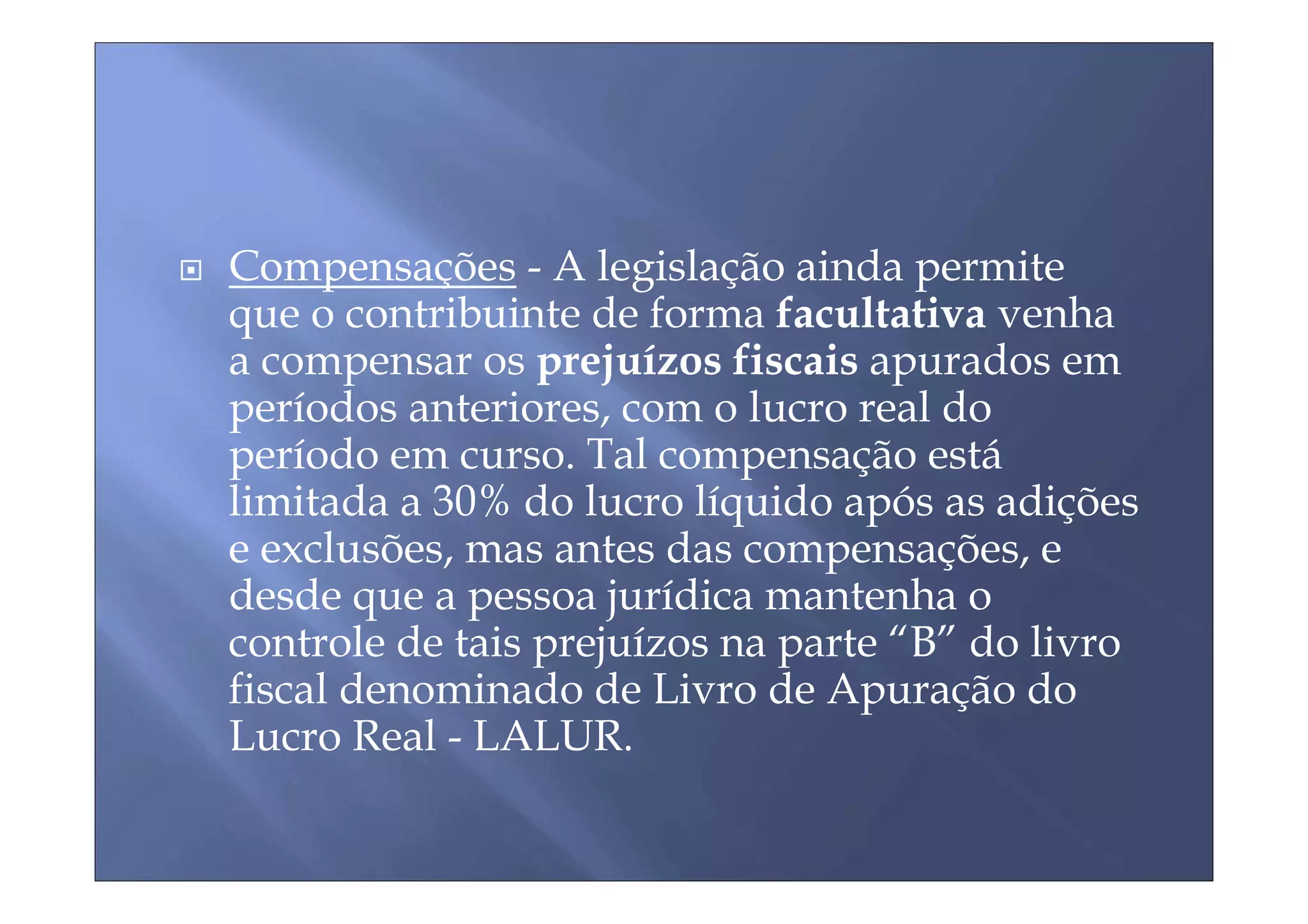 Compensações - A legislação ainda permite
que o contribuinte de forma facultativa venha
a compensar os prejuízos fiscais apurados em
períodos anteriores, com o lucro real do
período em curso. Tal compensação está
limitada a 30% do lucro líquido após as adições
e exclusões, mas antes das compensações, e
desde que a pessoa jurídica mantenha o
controle de tais prejuízos na parte “B” do livro
fiscal denominado de Livro de Apuração do
Lucro Real - LALUR.
 