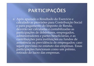 Após apurado o Resultado do Exercício e
calculado as provisões para Contribuição Social
e para pagamento do Imposto de Renda,
deverão ser calculadas e contabilizadas as
participações de debêntures, empregados,
administradores e partes beneficiárias, e as
contribuições para instituições ou fundos de
assistência ou previdência de empregados; caso
sejam previstas no estatuto das empresas. Essas
participações funcionam como um prêmio,
retirado do lucro das empresas.
 