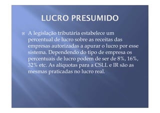 A legislação tributária estabelece um
percentual de lucro sobre as receitas das
empresas autorizadas a apurar o lucro por esse
sistema. Dependendo do tipo de empresa os
percentuais de lucro podem de ser de 8%, 16%,
32% etc. As alíquotas para a CSLL e IR são as
mesmas praticadas no lucro real.
 
