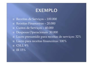 Receitas de Serviços – 100.000
Receitas Financeiras – 20.000
Custos de Serviços – 40.000
Despesas Operacionais 30.000
Lucro presumido para receitas de serviços: 32%
Lucro para receitas financeiras: 100%
CSLL 9%
IR 15%
 