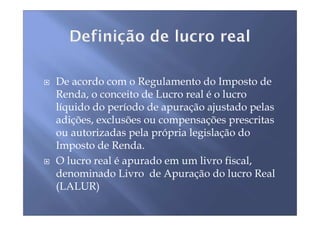 De acordo com o Regulamento do Imposto de
Renda, o conceito de Lucro real é o lucro
líquido do período de apuração ajustado pelas
adições, exclusões ou compensações prescritas
ou autorizadas pela própria legislação do
Imposto de Renda.
O lucro real é apurado em um livro fiscal,
denominado Livro de Apuração do lucro Real
(LALUR)
 