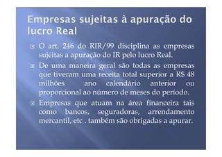 O art. 246 do RIR/99 disciplina as empresas
sujeitas a apuração do IR pelo lucro Real.
De uma maneira geral são todas as empresas
que tiveram uma receita total superior a R$ 48
milhões        ano calendário anterior ou
proporcional ao número de meses do período.
Empresas que atuam na área financeira tais
como bancos, seguradoras, arrendamento
mercantil, etc . também são obrigadas a apurar.
 