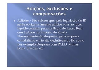 Adições - São valores que, pela legislação do IR
serão obrigatoriamente adicionados ao lucro
líquido contábil para o cálculo do Lucro Real
que é a base do Imposto de Renda.
Normalmente são despesas que a empresa
contabilizou e não são dedutíveis do IR, como
por exemplo Despesas com PCLD, Muitas
ficais, Brindes, etc.
 