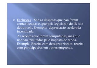 Exclusões – São as despesas que não foram
contabilizadas e, que pela legislação do IR são
dedutíveis. Exemplo: depreciação acelerada
incentivada.
As receitas que foram computadas, mas que
não são tributadas pelo imposto de renda.
Exemplo: Receita com desapropriações, receita
com participações em outras empresas.
 