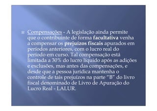 Compensações - A legislação ainda permite
que o contribuinte de forma facultativa venha
a compensar os prejuízos fiscais apurados em
períodos anteriores, com o lucro real do
período em curso. Tal compensação está
limitada a 30% do lucro líquido após as adições
e exclusões, mas antes das compensações, e
desde que a pessoa jurídica mantenha o
controle de tais prejuízos na parte “B” do livro
fiscal denominado de Livro de Apuração do
Lucro Real - LALUR.
 