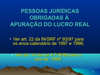 1010
PESSOAS JURÍDICASPESSOAS JURÍDICAS
OBRIGADAS ÀOBRIGADAS À
APURAÇÃO DO LUCRO REALAPURAÇÃO DO LUCRO REAL
• Ver art. 22 da IN/SRF nº 93/97 paraVer art. 22 da IN/SRF nº 93/97 para
os anos-calendário de 1997 e 1998;os anos-calendário de 1997 e 1998;
• Ver art. 14 da Lei 9.718/98 para oVer art. 14 da Lei 9.718/98 para o
ano de 1999.ano de 1999.
 