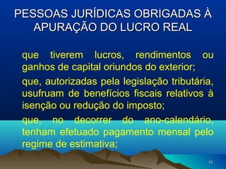 1313
PESSOAS JURÍDICAS OBRIGADAS ÀPESSOAS JURÍDICAS OBRIGADAS À
APURAÇÃO DO LUCRO REALAPURAÇÃO DO LUCRO REAL
que tiverem lucros, rendimentos ou
ganhos de capital oriundos do exterior;
que, autorizadas pela legislação tributária,
usufruam de benefícios fiscais relativos à
isenção ou redução do imposto;
que, no decorrer do ano-calendário,
tenham efetuado pagamento mensal pelo
regime de estimativa;
 