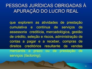 1414
PESSOAS JURÍDICAS OBRIGADAS ÀPESSOAS JURÍDICAS OBRIGADAS À
APURAÇÃO DO LUCRO REALAPURAÇÃO DO LUCRO REAL
que explorem as atividades de prestação
cumulativa e contínua de serviços de
assessoria creditícia, mercadológica, gestão
de crédito, seleção e riscos, administração de
contas a pagar e a receber, compras de
direitos creditórios resultante de vendas
mercantis a prazo ou de prestação de
serviços (factoring);
 