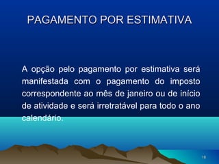 1616
PAGAMENTO POR ESTIMATIVAPAGAMENTO POR ESTIMATIVA
A opção pelo pagamento por estimativa será
manifestada com o pagamento do imposto
correspondente ao mês de janeiro ou de início
de atividade e será irretratável para todo o ano
calendário.
 